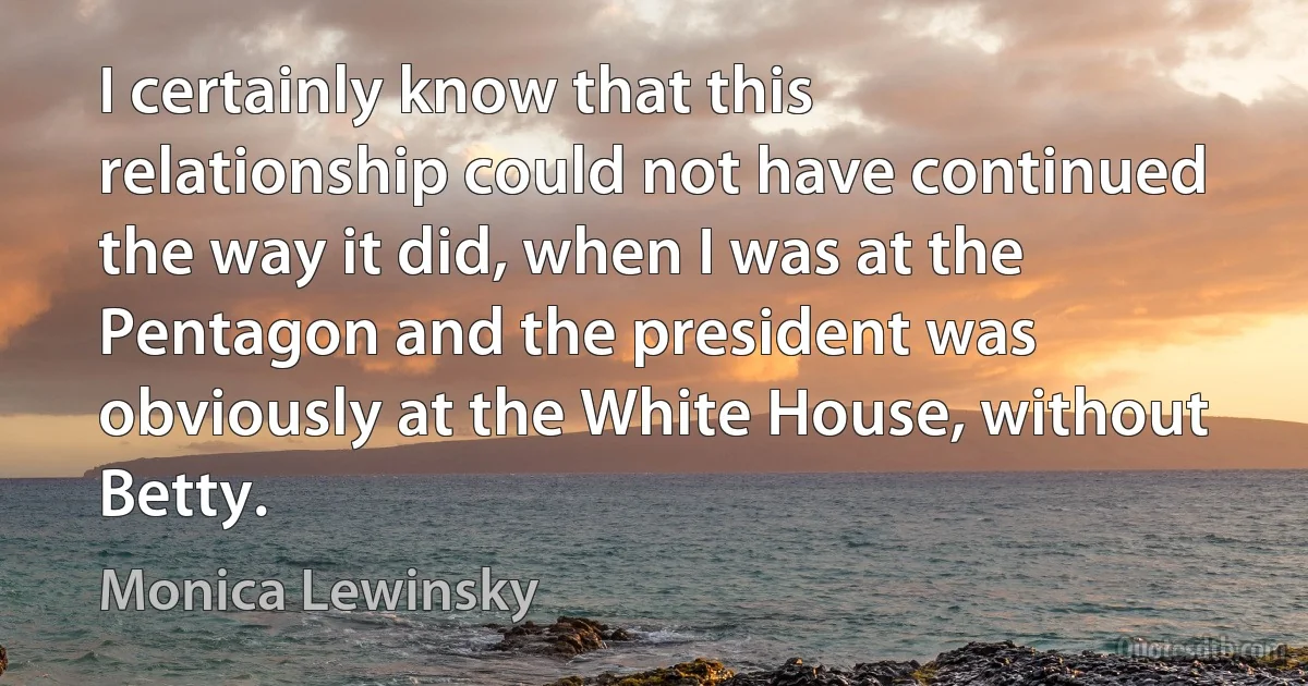 I certainly know that this relationship could not have continued the way it did, when I was at the Pentagon and the president was obviously at the White House, without Betty. (Monica Lewinsky)