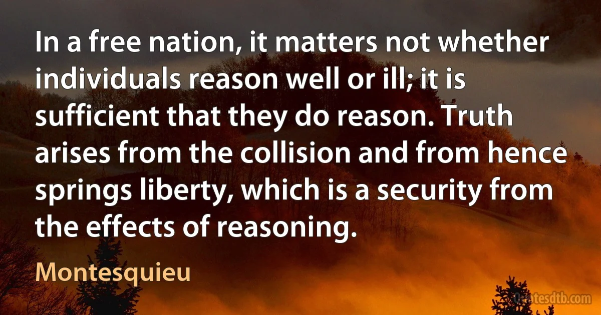 In a free nation, it matters not whether individuals reason well or ill; it is sufficient that they do reason. Truth arises from the collision and from hence springs liberty, which is a security from the effects of reasoning. (Montesquieu)