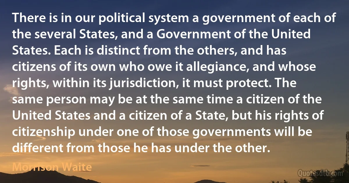 There is in our political system a government of each of the several States, and a Government of the United States. Each is distinct from the others, and has citizens of its own who owe it allegiance, and whose rights, within its jurisdiction, it must protect. The same person may be at the same time a citizen of the United States and a citizen of a State, but his rights of citizenship under one of those governments will be different from those he has under the other. (Morrison Waite)