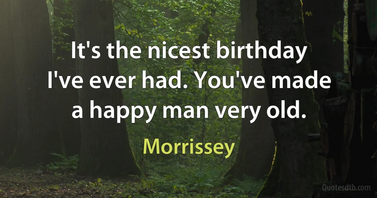 It's the nicest birthday I've ever had. You've made a happy man very old. (Morrissey)