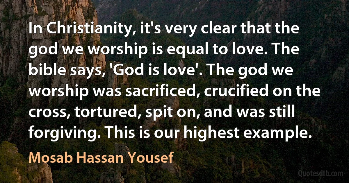 In Christianity, it's very clear that the god we worship is equal to love. The bible says, 'God is love'. The god we worship was sacrificed, crucified on the cross, tortured, spit on, and was still forgiving. This is our highest example. (Mosab Hassan Yousef)