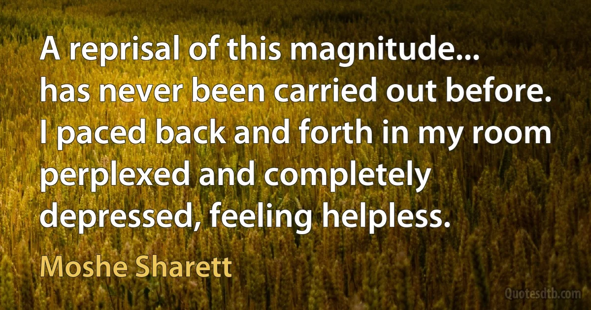 A reprisal of this magnitude... has never been carried out before. I paced back and forth in my room perplexed and completely depressed, feeling helpless. (Moshe Sharett)