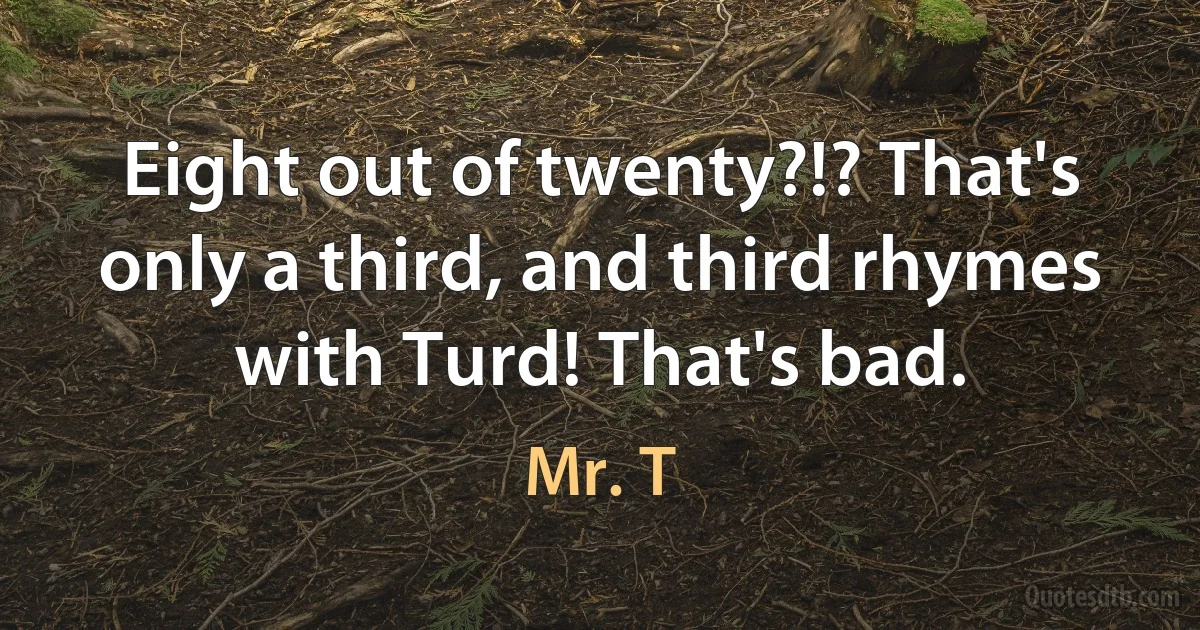 Eight out of twenty?!? That's only a third, and third rhymes with Turd! That's bad. (Mr. T)