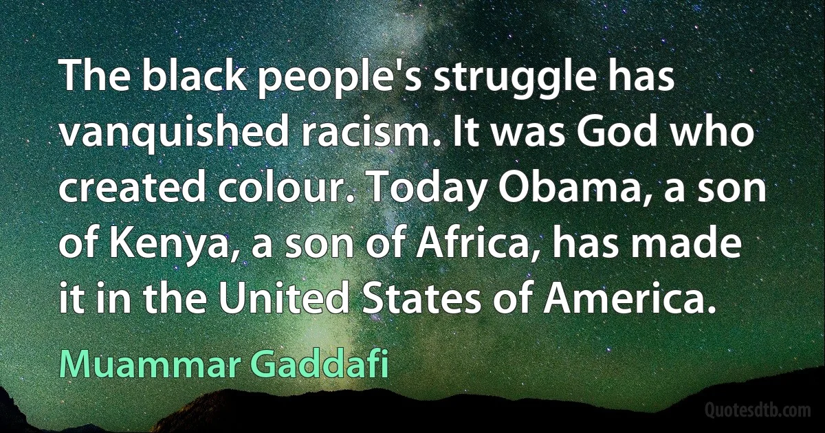 The black people's struggle has vanquished racism. It was God who created colour. Today Obama, a son of Kenya, a son of Africa, has made it in the United States of America. (Muammar Gaddafi)