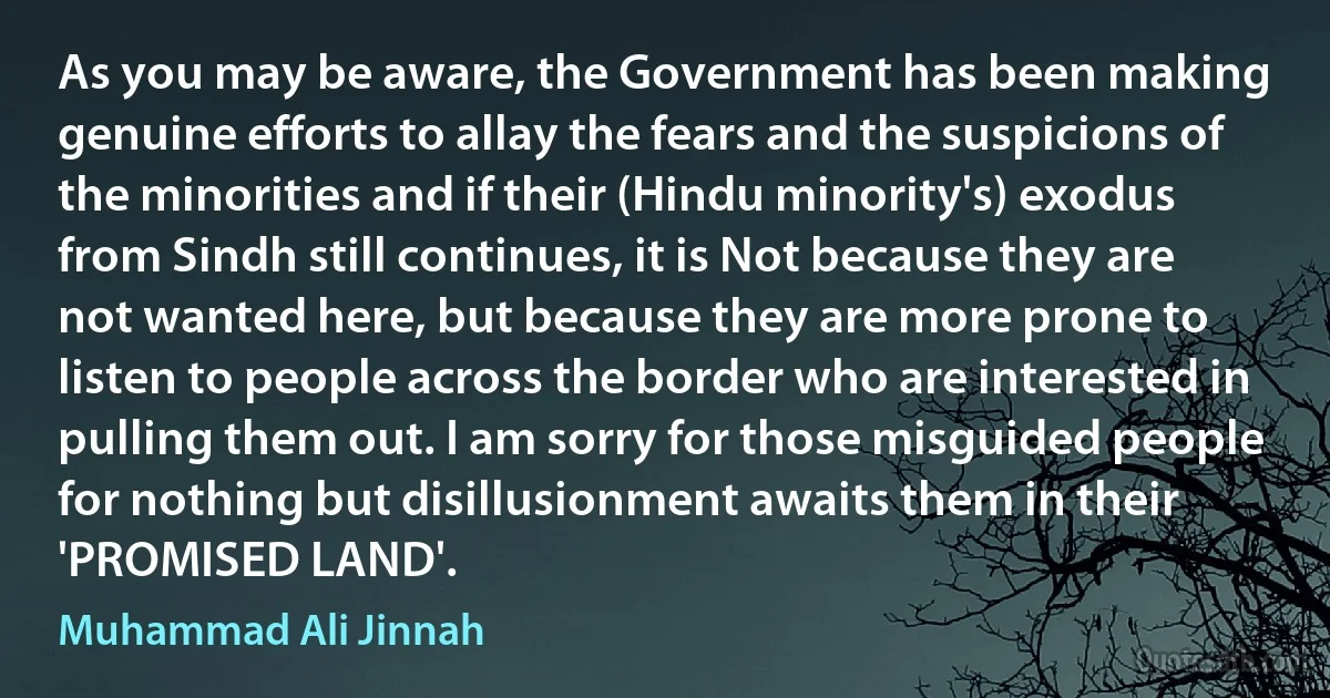 As you may be aware, the Government has been making genuine efforts to allay the fears and the suspicions of the minorities and if their (Hindu minority's) exodus from Sindh still continues, it is Not because they are not wanted here, but because they are more prone to listen to people across the border who are interested in pulling them out. I am sorry for those misguided people for nothing but disillusionment awaits them in their 'PROMISED LAND'. (Muhammad Ali Jinnah)