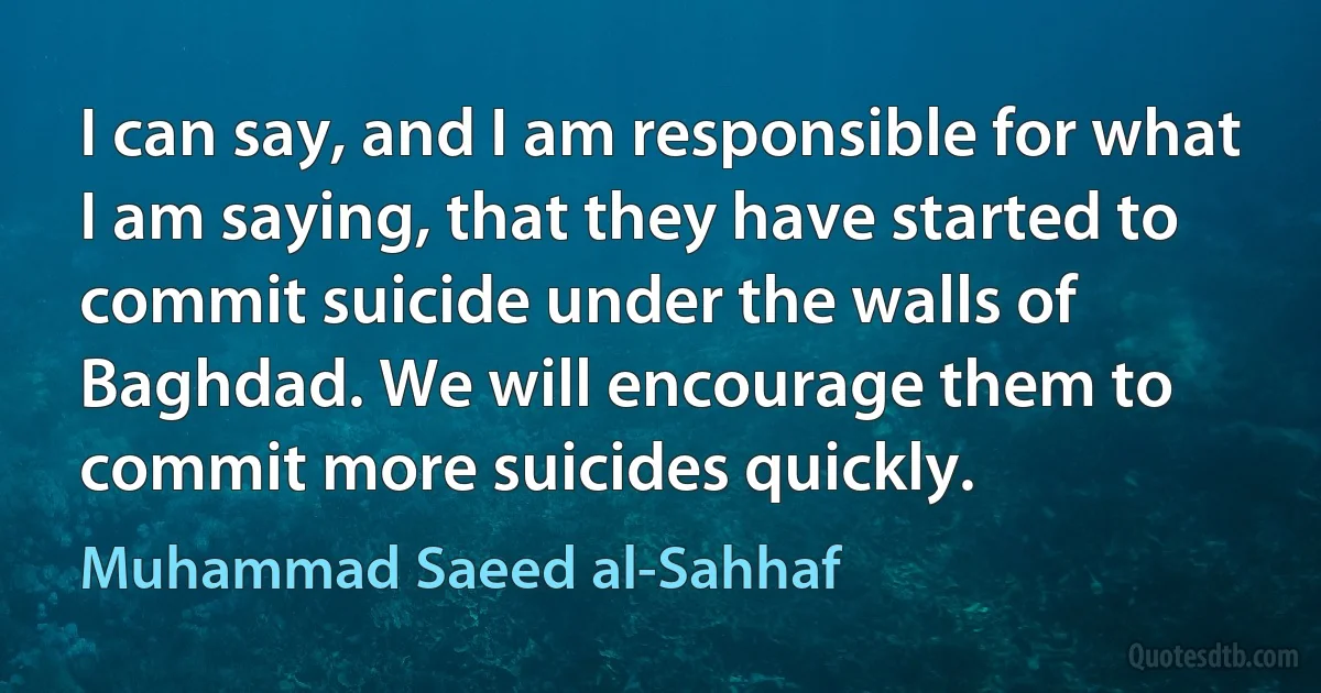 I can say, and I am responsible for what I am saying, that they have started to commit suicide under the walls of Baghdad. We will encourage them to commit more suicides quickly. (Muhammad Saeed al-Sahhaf)