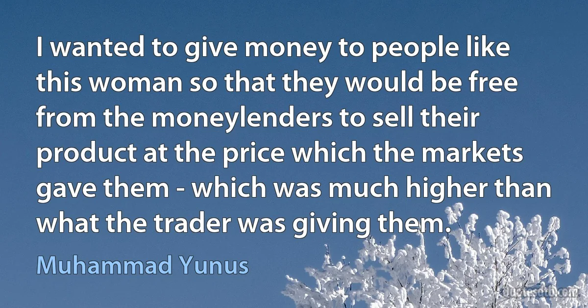 I wanted to give money to people like this woman so that they would be free from the moneylenders to sell their product at the price which the markets gave them - which was much higher than what the trader was giving them. (Muhammad Yunus)