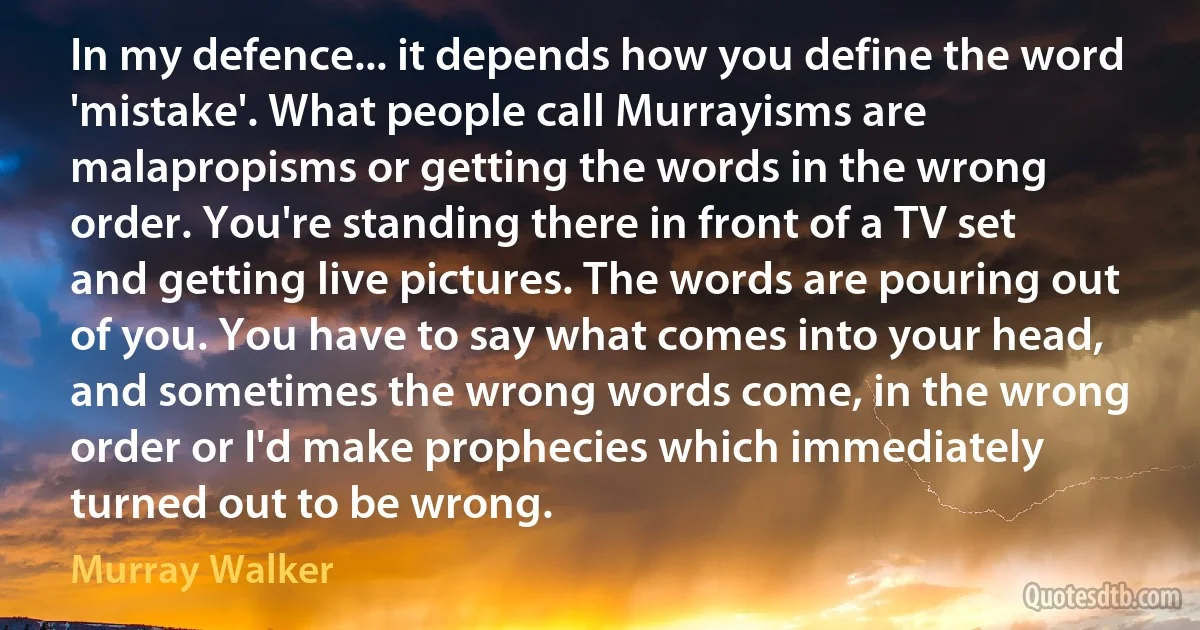 In my defence... it depends how you define the word 'mistake'. What people call Murrayisms are malapropisms or getting the words in the wrong order. You're standing there in front of a TV set and getting live pictures. The words are pouring out of you. You have to say what comes into your head, and sometimes the wrong words come, in the wrong order or I'd make prophecies which immediately turned out to be wrong. (Murray Walker)