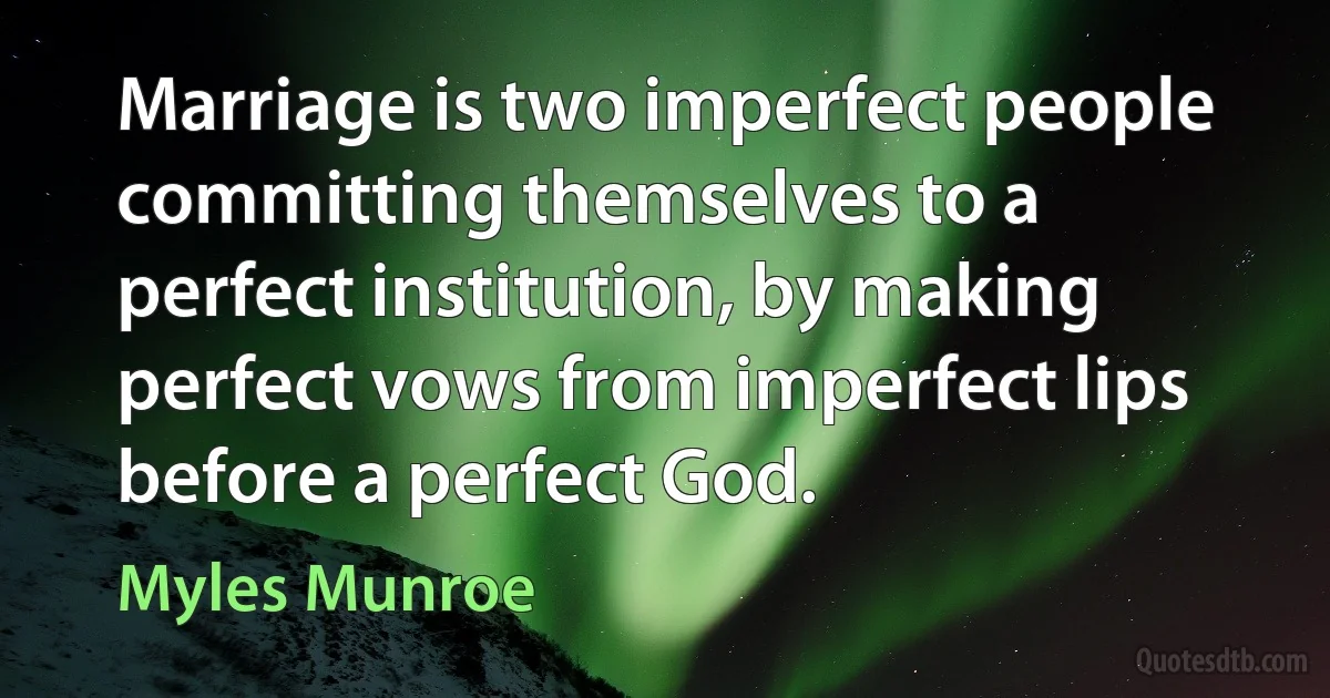 Marriage is two imperfect people committing themselves to a perfect institution, by making perfect vows from imperfect lips before a perfect God. (Myles Munroe)