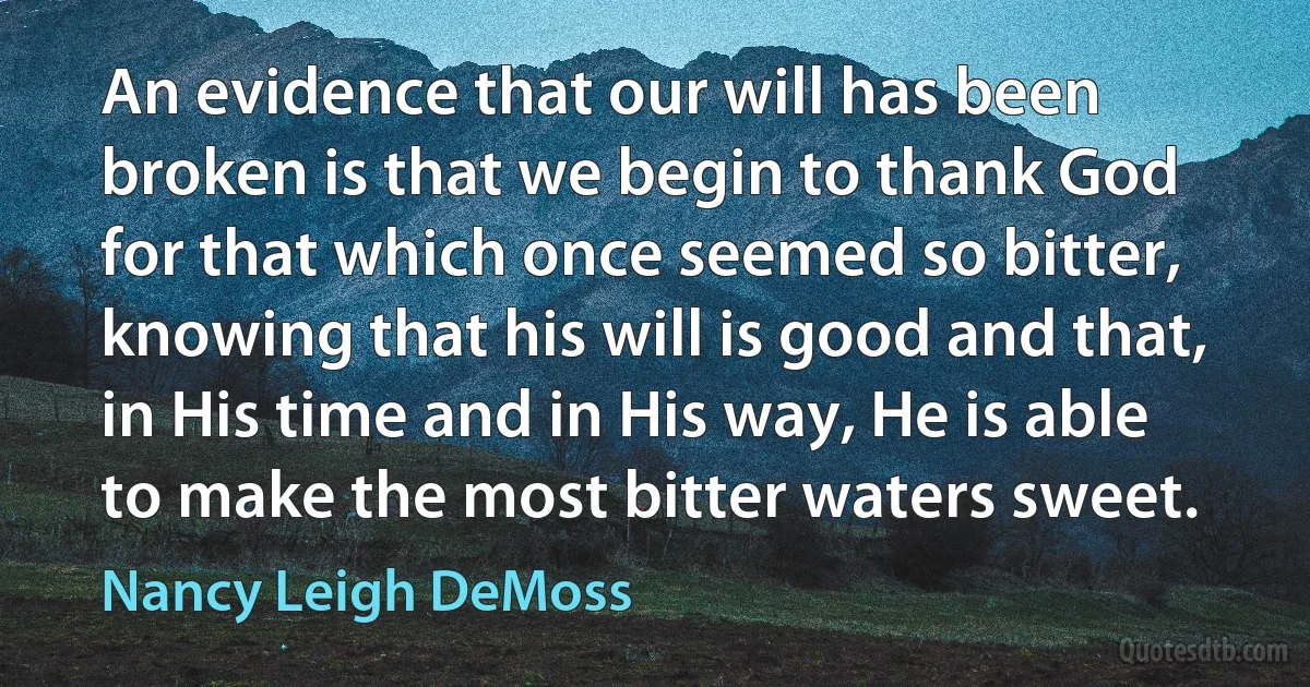 An evidence that our will has been broken is that we begin to thank God for that which once seemed so bitter, knowing that his will is good and that, in His time and in His way, He is able to make the most bitter waters sweet. (Nancy Leigh DeMoss)