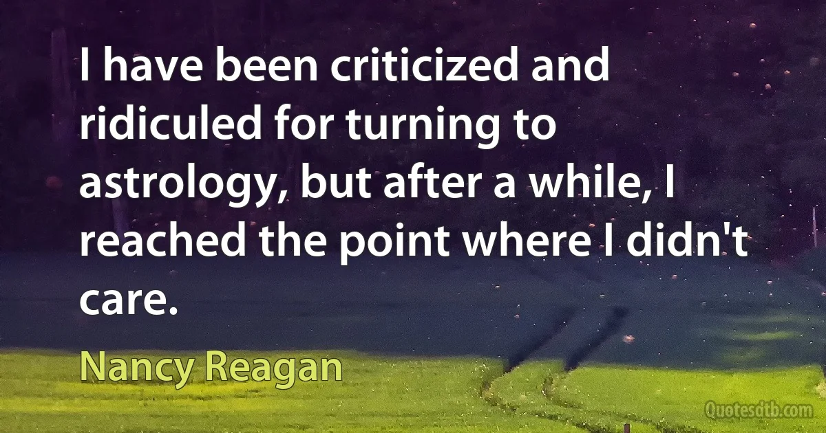 I have been criticized and ridiculed for turning to astrology, but after a while, I reached the point where I didn't care. (Nancy Reagan)