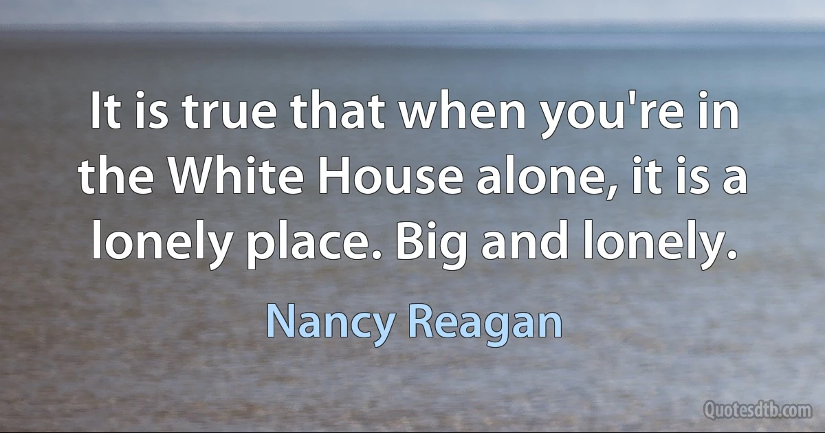 It is true that when you're in the White House alone, it is a lonely place. Big and lonely. (Nancy Reagan)