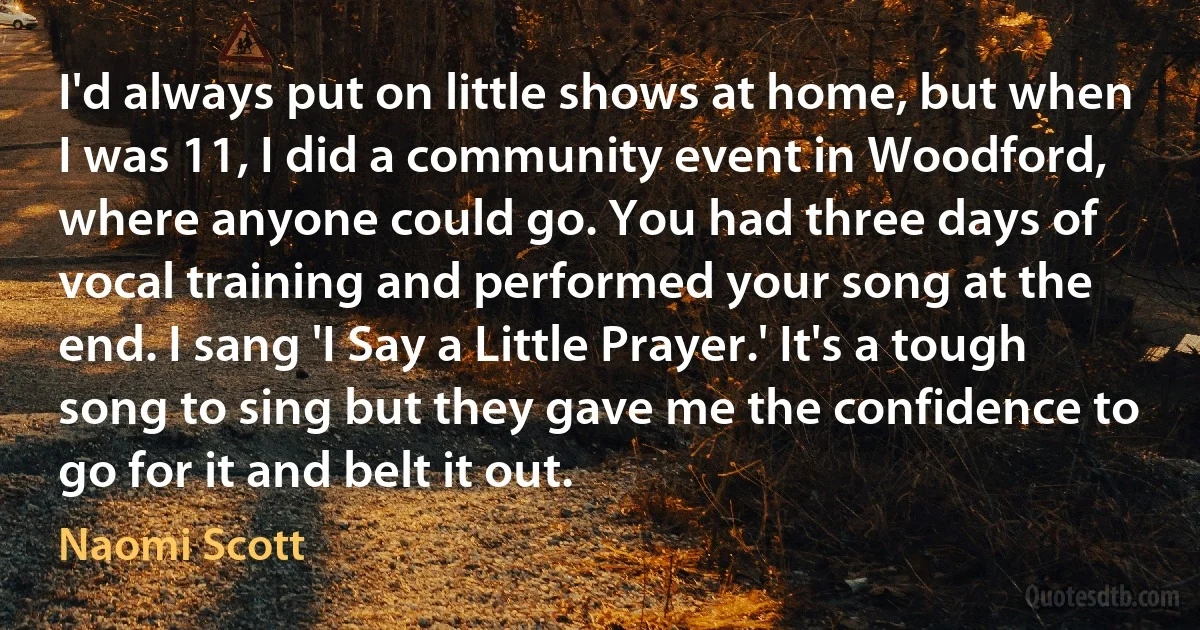 I'd always put on little shows at home, but when I was 11, I did a community event in Woodford, where anyone could go. You had three days of vocal training and performed your song at the end. I sang 'I Say a Little Prayer.' It's a tough song to sing but they gave me the confidence to go for it and belt it out. (Naomi Scott)