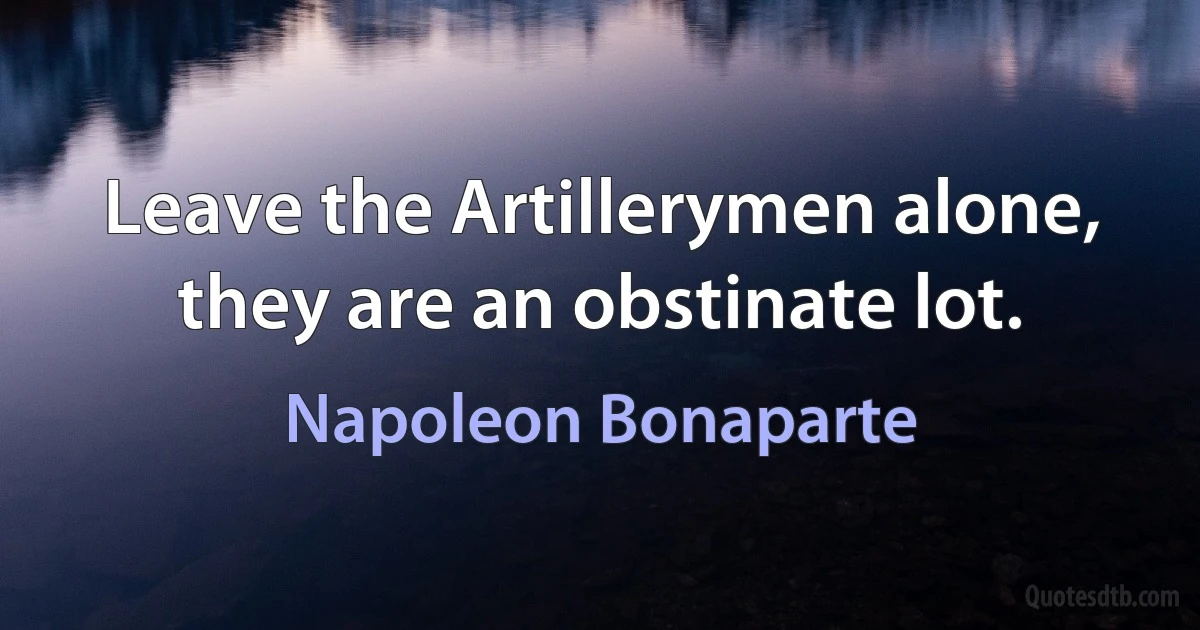 Leave the Artillerymen alone, they are an obstinate lot. (Napoleon Bonaparte)