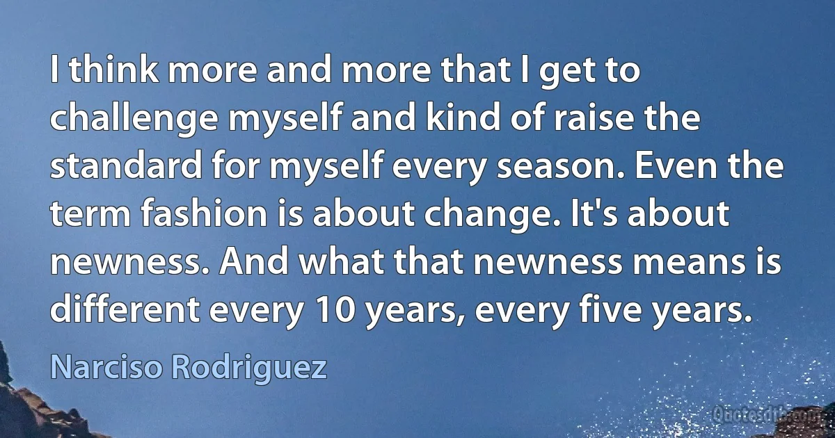 I think more and more that I get to challenge myself and kind of raise the standard for myself every season. Even the term fashion is about change. It's about newness. And what that newness means is different every 10 years, every five years. (Narciso Rodriguez)