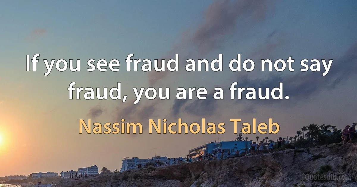 If you see fraud and do not say fraud, you are a fraud. (Nassim Nicholas Taleb)