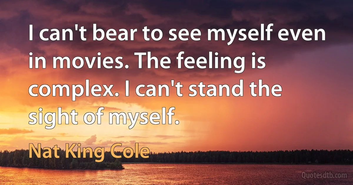 I can't bear to see myself even in movies. The feeling is complex. I can't stand the sight of myself. (Nat King Cole)