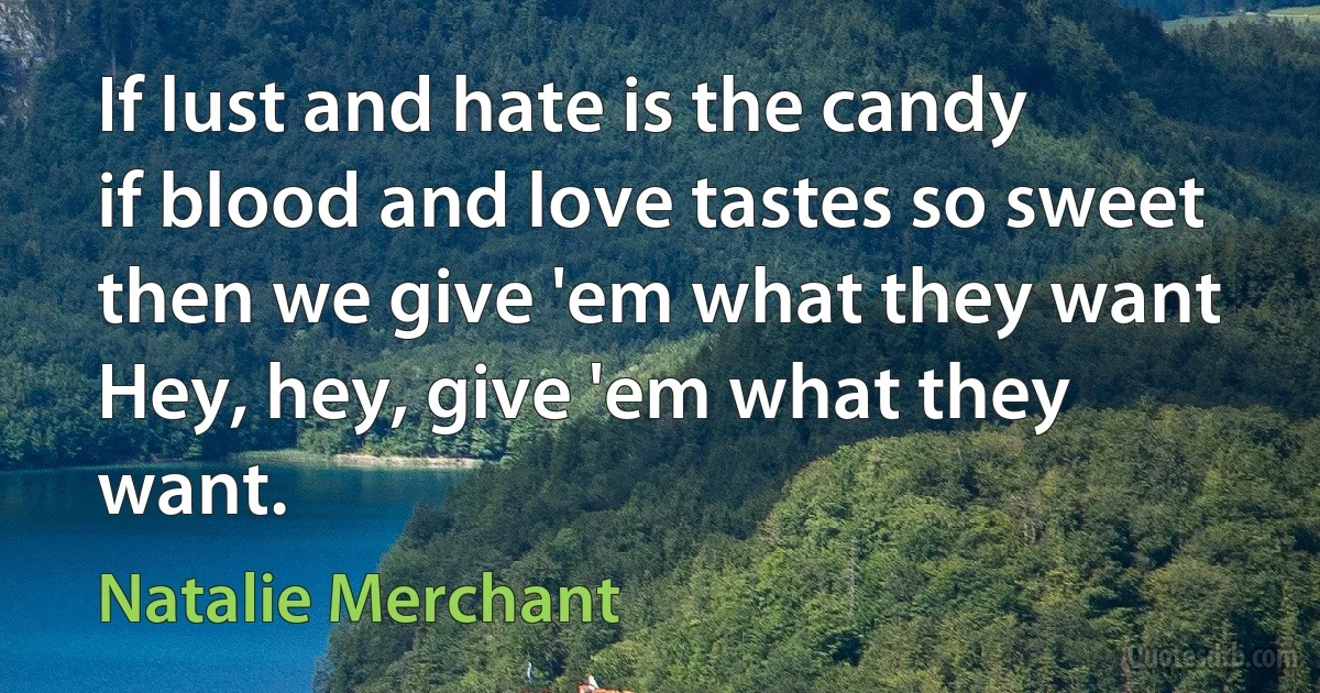 If lust and hate is the candy
if blood and love tastes so sweet
then we give 'em what they want
Hey, hey, give 'em what they want. (Natalie Merchant)