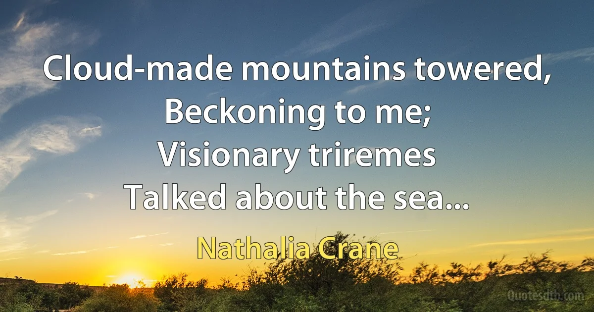 Cloud-made mountains towered,
Beckoning to me;
Visionary triremes
Talked about the sea... (Nathalia Crane)