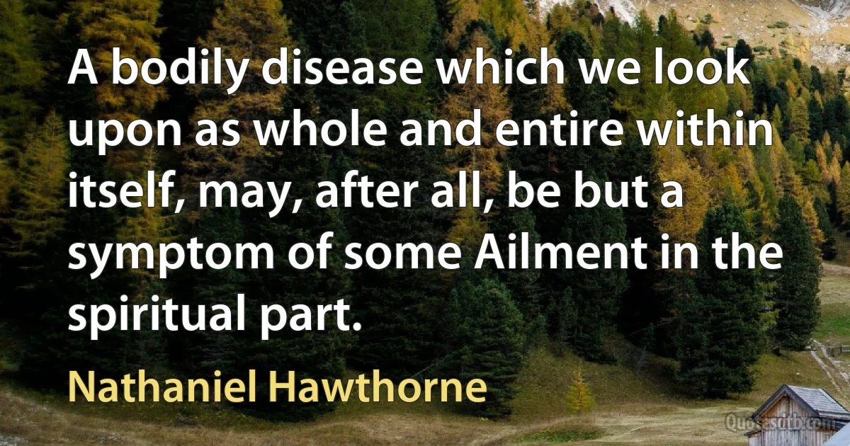 A bodily disease which we look upon as whole and entire within itself, may, after all, be but a symptom of some Ailment in the spiritual part. (Nathaniel Hawthorne)