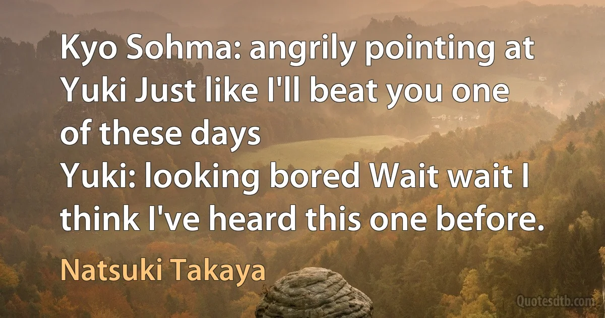 Kyo Sohma: angrily pointing at Yuki Just like I'll beat you one of these days
Yuki: looking bored Wait wait I think I've heard this one before. (Natsuki Takaya)