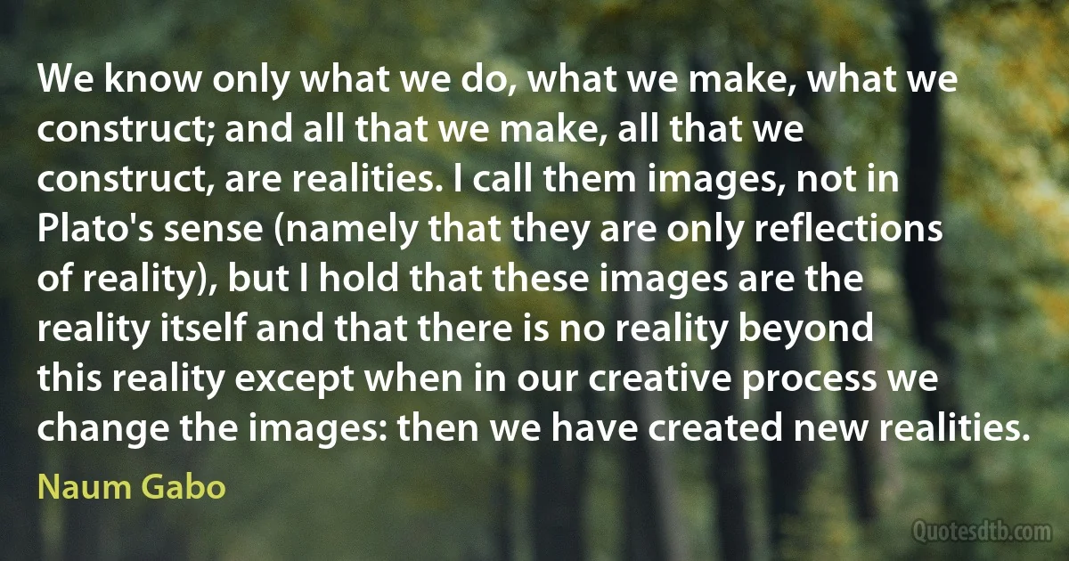 We know only what we do, what we make, what we construct; and all that we make, all that we construct, are realities. I call them images, not in Plato's sense (namely that they are only reflections of reality), but I hold that these images are the reality itself and that there is no reality beyond this reality except when in our creative process we change the images: then we have created new realities. (Naum Gabo)