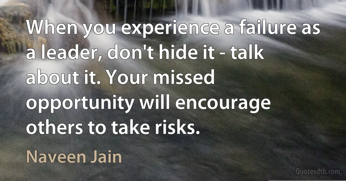 When you experience a failure as a leader, don't hide it - talk about it. Your missed opportunity will encourage others to take risks. (Naveen Jain)