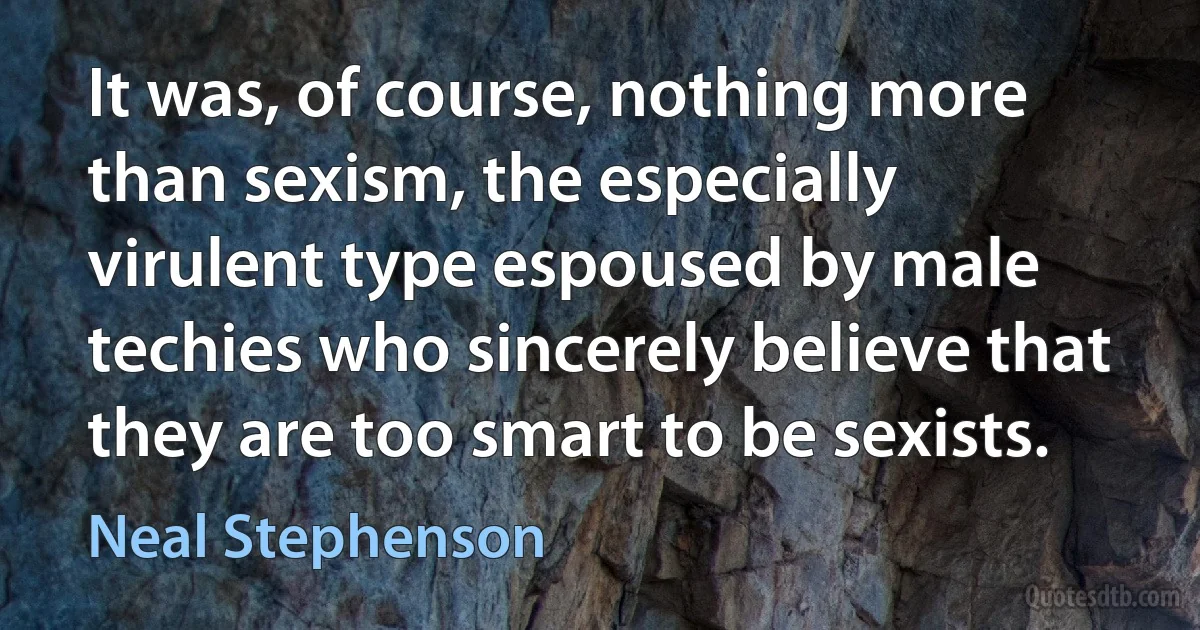 It was, of course, nothing more than sexism, the especially virulent type espoused by male techies who sincerely believe that they are too smart to be sexists. (Neal Stephenson)