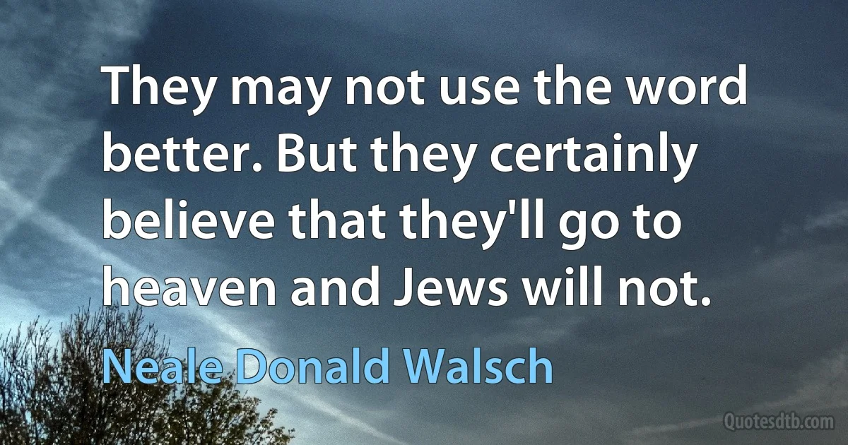 They may not use the word better. But they certainly believe that they'll go to heaven and Jews will not. (Neale Donald Walsch)