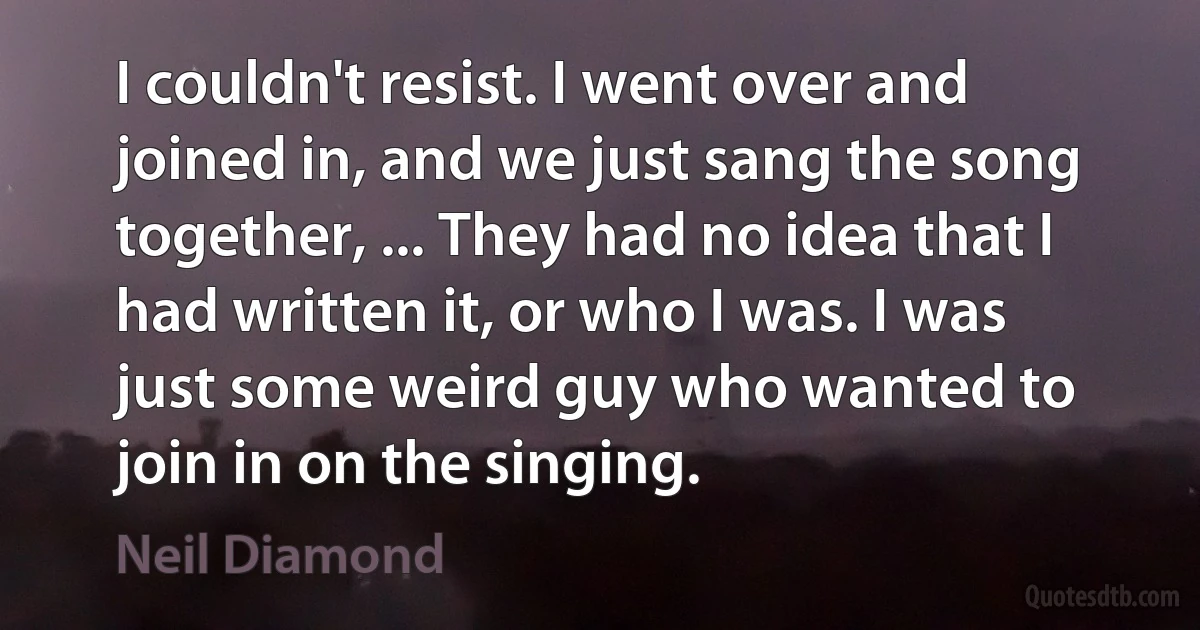 I couldn't resist. I went over and joined in, and we just sang the song together, ... They had no idea that I had written it, or who I was. I was just some weird guy who wanted to join in on the singing. (Neil Diamond)