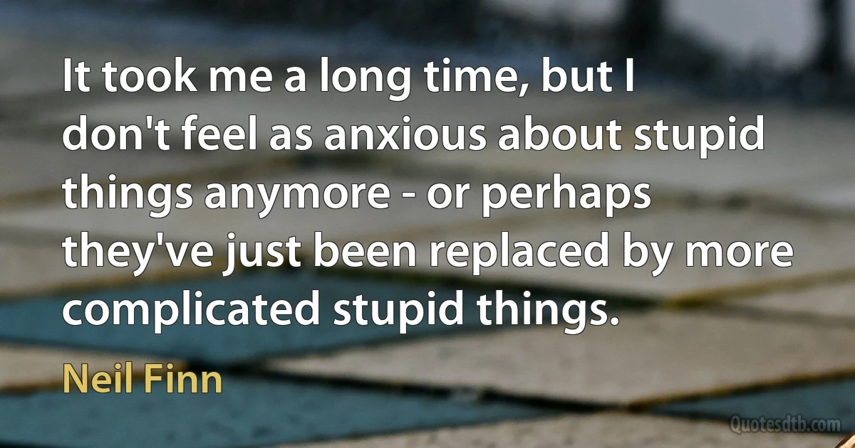 It took me a long time, but I don't feel as anxious about stupid things anymore - or perhaps they've just been replaced by more complicated stupid things. (Neil Finn)