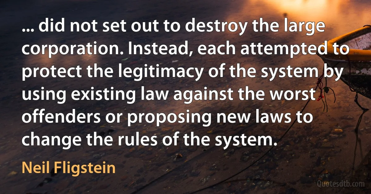 ... did not set out to destroy the large corporation. Instead, each attempted to protect the legitimacy of the system by using existing law against the worst offenders or proposing new laws to change the rules of the system. (Neil Fligstein)