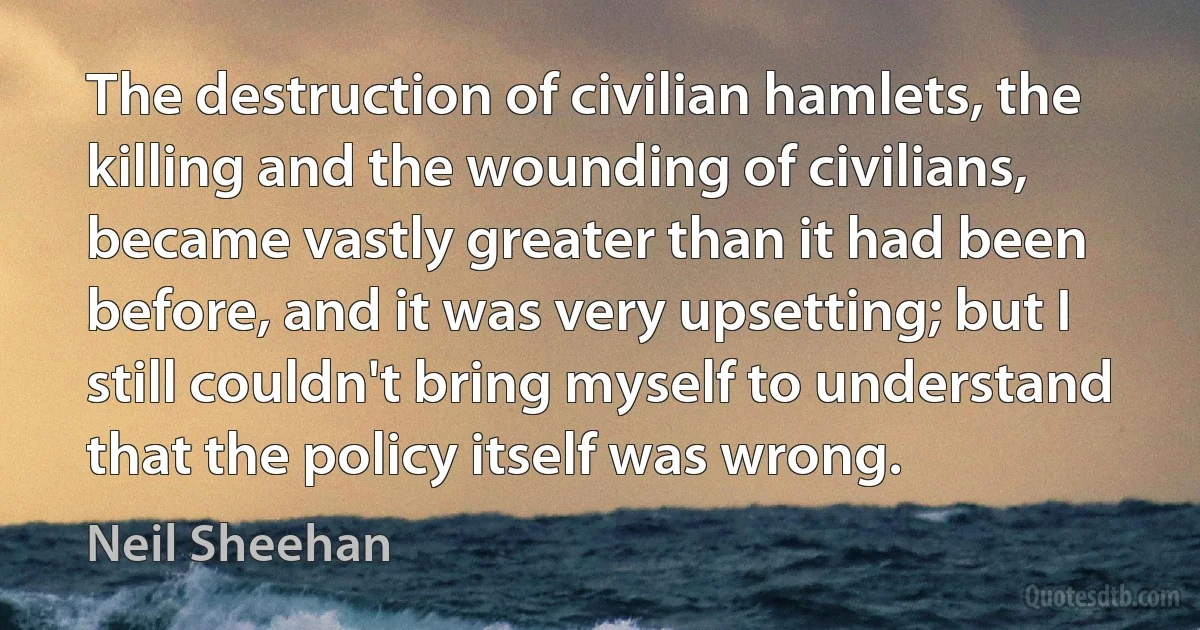 The destruction of civilian hamlets, the killing and the wounding of civilians, became vastly greater than it had been before, and it was very upsetting; but I still couldn't bring myself to understand that the policy itself was wrong. (Neil Sheehan)