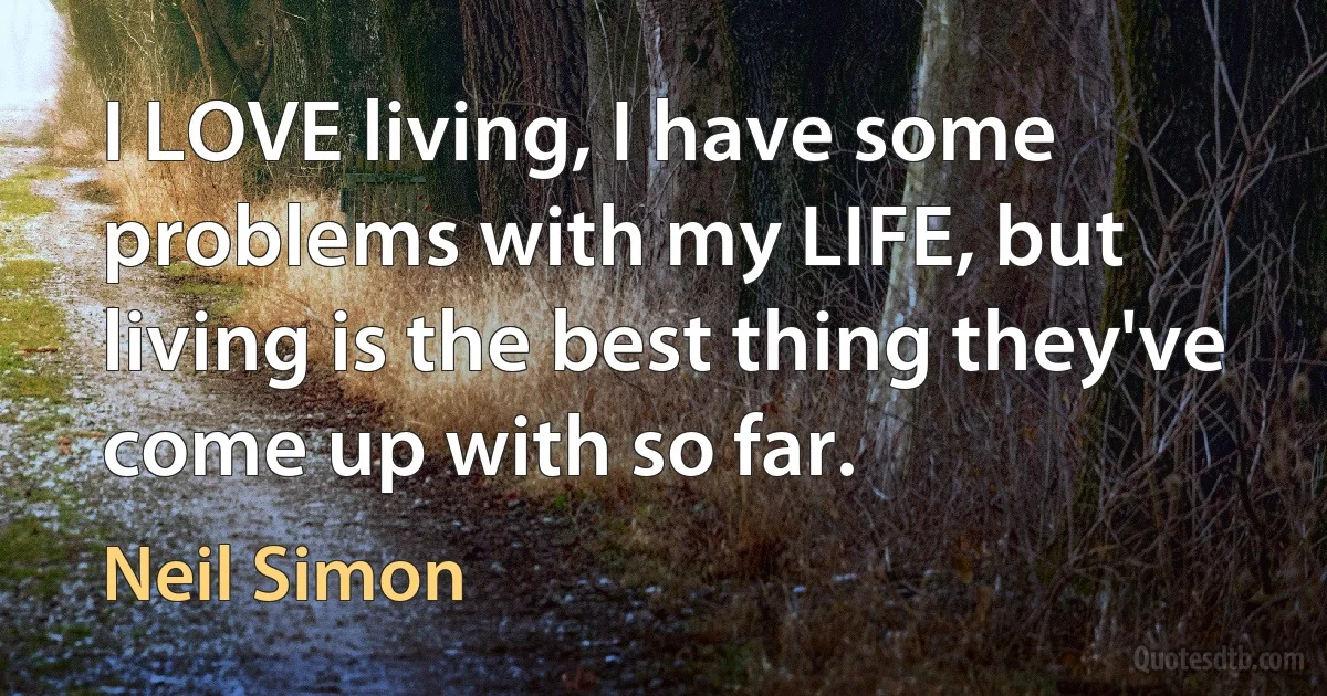 I LOVE living, I have some problems with my LIFE, but living is the best thing they've come up with so far. (Neil Simon)