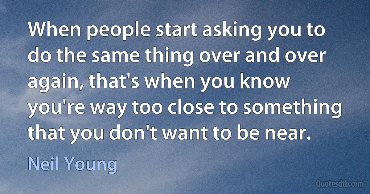 When people start asking you to do the same thing over and over again, that's when you know you're way too close to something that you don't want to be near. (Neil Young)