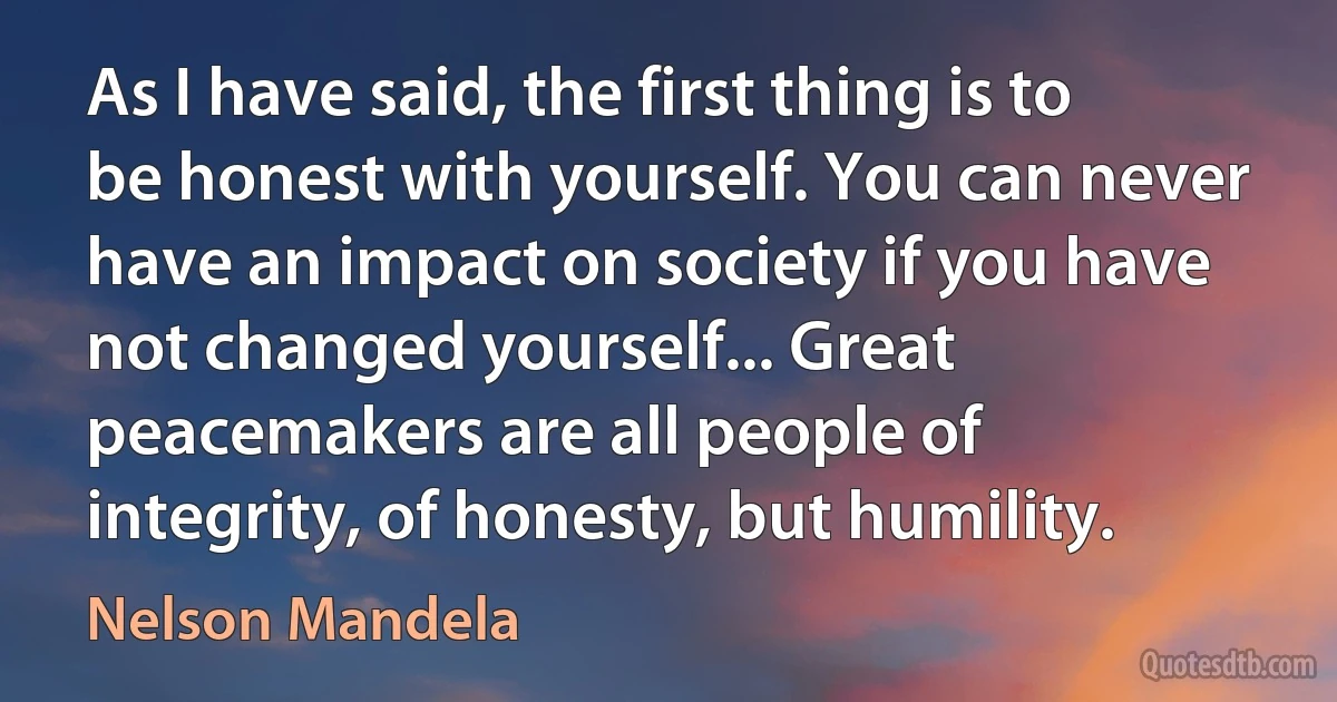 As I have said, the first thing is to be honest with yourself. You can never have an impact on society if you have not changed yourself... Great peacemakers are all people of integrity, of honesty, but humility. (Nelson Mandela)