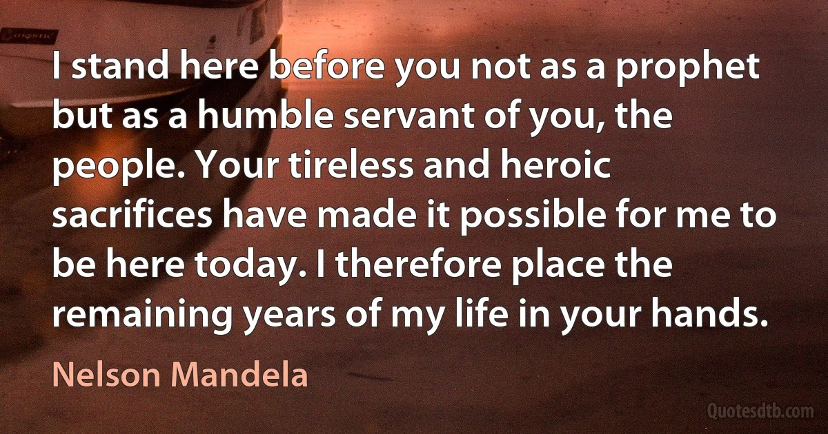 I stand here before you not as a prophet but as a humble servant of you, the people. Your tireless and heroic sacrifices have made it possible for me to be here today. I therefore place the remaining years of my life in your hands. (Nelson Mandela)