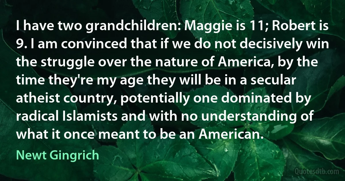 I have two grandchildren: Maggie is 11; Robert is 9. I am convinced that if we do not decisively win the struggle over the nature of America, by the time they're my age they will be in a secular atheist country, potentially one dominated by radical Islamists and with no understanding of what it once meant to be an American. (Newt Gingrich)