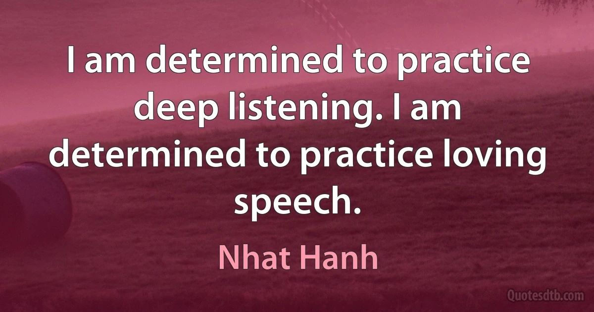 I am determined to practice deep listening. I am determined to practice loving speech. (Nhat Hanh)