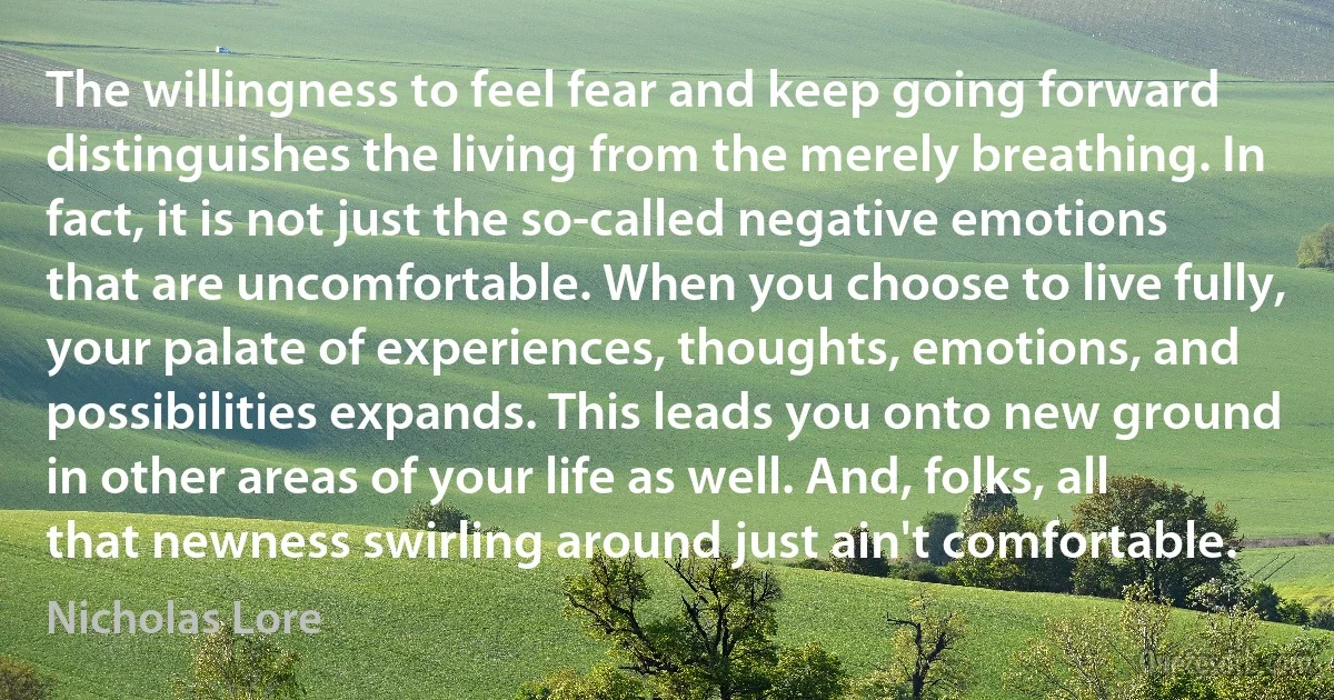 The willingness to feel fear and keep going forward distinguishes the living from the merely breathing. In fact, it is not just the so-called negative emotions that are uncomfortable. When you choose to live fully, your palate of experiences, thoughts, emotions, and possibilities expands. This leads you onto new ground in other areas of your life as well. And, folks, all that newness swirling around just ain't comfortable. (Nicholas Lore)