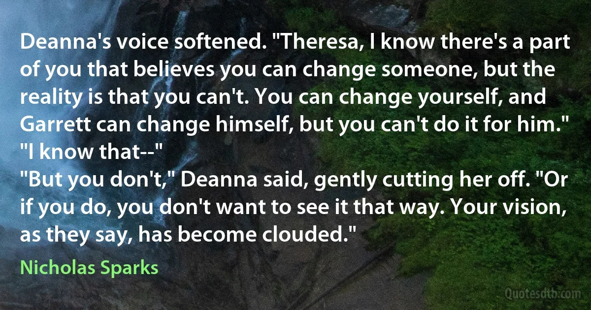 Deanna's voice softened. "Theresa, I know there's a part of you that believes you can change someone, but the reality is that you can't. You can change yourself, and Garrett can change himself, but you can't do it for him."
"I know that--"
"But you don't," Deanna said, gently cutting her off. "Or if you do, you don't want to see it that way. Your vision, as they say, has become clouded." (Nicholas Sparks)