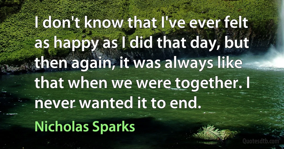 I don't know that I've ever felt as happy as I did that day, but then again, it was always like that when we were together. I never wanted it to end. (Nicholas Sparks)