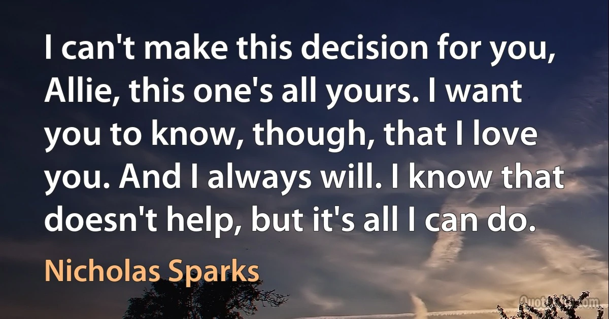 I can't make this decision for you, Allie, this one's all yours. I want you to know, though, that I love you. And I always will. I know that doesn't help, but it's all I can do. (Nicholas Sparks)