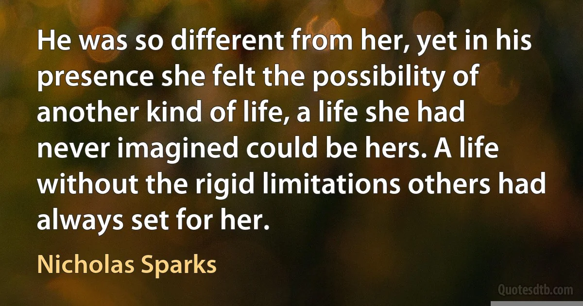 He was so different from her, yet in his presence she felt the possibility of another kind of life, a life she had never imagined could be hers. A life without the rigid limitations others had always set for her. (Nicholas Sparks)