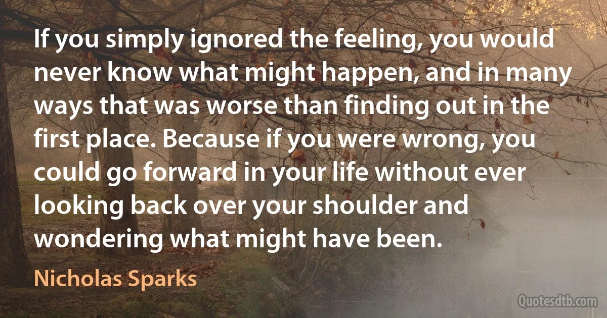 If you simply ignored the feeling, you would never know what might happen, and in many ways that was worse than finding out in the first place. Because if you were wrong, you could go forward in your life without ever looking back over your shoulder and wondering what might have been. (Nicholas Sparks)