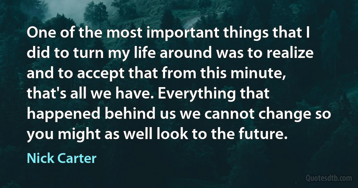 One of the most important things that I did to turn my life around was to realize and to accept that from this minute, that's all we have. Everything that happened behind us we cannot change so you might as well look to the future. (Nick Carter)