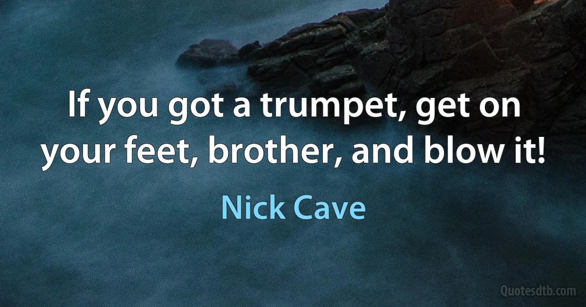 If you got a trumpet, get on your feet, brother, and blow it! (Nick Cave)