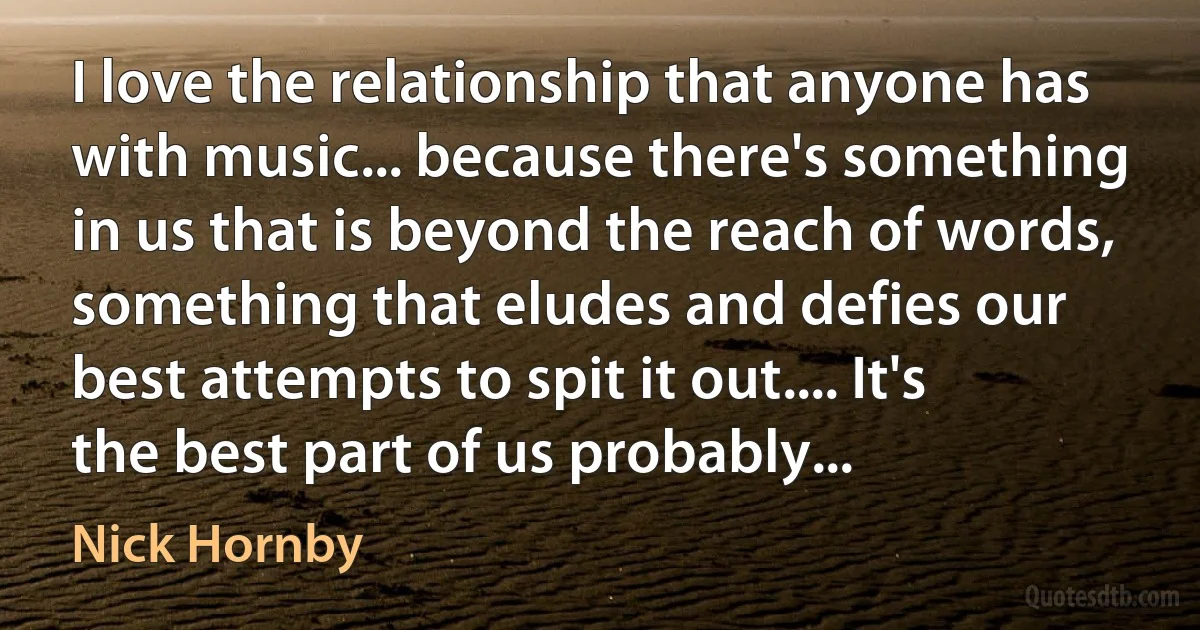 I love the relationship that anyone has with music... because there's something in us that is beyond the reach of words, something that eludes and defies our best attempts to spit it out.... It's the best part of us probably... (Nick Hornby)