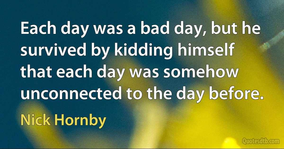 Each day was a bad day, but he survived by kidding himself that each day was somehow unconnected to the day before. (Nick Hornby)