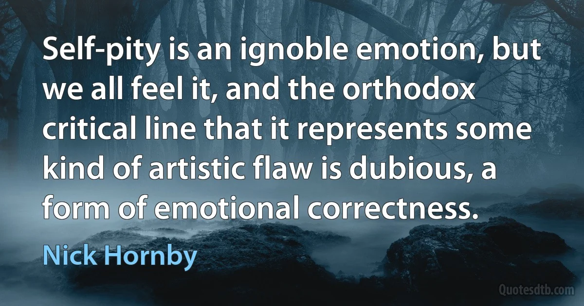 Self-pity is an ignoble emotion, but we all feel it, and the orthodox critical line that it represents some kind of artistic flaw is dubious, a form of emotional correctness. (Nick Hornby)